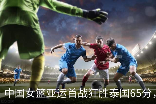 中国女篮亚运首战狂胜泰国65分，两大主力缺阵